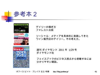 参考本２ ゲイリーの稼ぎ方 フォレスト出版 ソーシャル・メディアを具体的に実践してきた ワイン販売店のゲイリー。その考え方。 週刊 ダイヤモンド  2011 年  1/29 号 ダイヤモンド社 フェイスブックのビジネス視点から俯瞰するには 分かりやすい雑誌。 