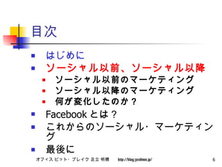 目次 はじめに ソーシャル以前、ソーシャル以降 ソーシャル以前のマーケティング ソーシャル以降のマーケティング 何が変化したのか？ Facebook とは？ これからのソーシャル・マーケティング 最後に 