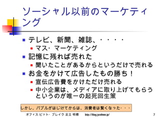 ソーシャル以前のマーケティング テレビ、新聞、雑誌、・・・・ マス・マーケティング 記憶に残れば売れた 聞いたことがあるからというだけで売れる お金をかけて広告したもの勝ち！ 宣伝広告費をかけただけ売れる 中小企業は、メディアに取り上げてもらうというのが唯一の起死回生策 しかし、バブルがはじけてからは、消費者は賢くなった・・・ 
