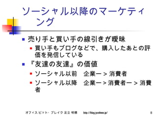 ソーシャル以降のマーケティング 売り手と買い手の線引きが曖昧 買い手もブログなどで、購入したあとの評価を発信している 『友達の友達』の価値 ソーシャル以前　企業ー > 消費者 ソーシャル以降　企業ー＞消費者ー > 消費者 