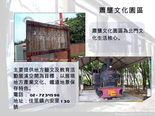 蕭壟文化園區 　　　　　　　　　　　　　　　　 蕭壟文化園區為北門文 　　　　　　　　　　　　　　　　化生活核心。　　　　 主要提供地方藝文及教育活動展演空間為目標，以展現地方產業文化、鐵道地景保存特色。 電話： 02-7234596 地址：佳里鎮六安里 130 號   