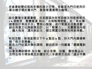 　老倉庫蛻變成風格多樣的展示空間，各館室大門仍使用印著台糖字樣的舊木門，散發著濃濃懷古幽情。 　 　結合蕭壠兒童圖書館，目前園區內有常設館及特展館等共 14 個館室，整體營運 則以「台南縣博物館」及「南台灣創意設計育成平台」雙核心發展，進行策展及活動規劃，結合南瀛文化與創意設計，以「軟實力」，充實園區內容，擴大格局，邁向新紀元，樹立閒置空間再利用新典範。 　 　特別活動：每個星期日下午 3 點至 5 點，於大門內廣場舉辦「假日音樂會」。 配合北門社區大學的課程，歡迎民眾一同觀賞「蕭壟電影館」。 以看見傳統精神 為主軸，結合音樂、技藝、農特產品以及符合現今環保概念的鹽世代二手資源交流的「週日市集」  