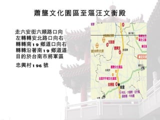 蕭壟文化園區至漚汪文衡殿 　走六安街六順路口向左轉  安北路口向右轉  南 19 鄉道口向右轉  沿著南 19 鄉道  目的於台南市將軍區忠興村 196 號   