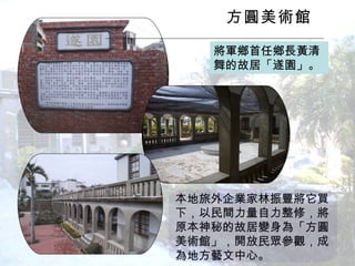 方圓美術館 　 將軍鄉首任鄉長黃清舞的故居「遂園」。 本地旅外企業家林振豐將它買下，以民間力量自力整修，將原本神秘的故居變身為「方圓美術館」，開放民眾參觀，成為地方藝文中心。  