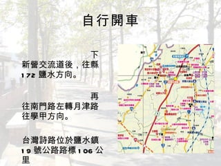 自行開車 　　　　　　　　　　　　　　　　　　 下新營交流道後，往縣 172 鹽水方向。 　　　　　　　　　　　　　　　　　　再往南門路左轉月津路往學甲方向。 　 　台灣詩路位於鹽水鎮 19 號公路路標 106 公里 