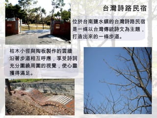 台灣詩路民宿 　　　　　　　　　　　　 位於台南鹽水鎮的台灣詩路民宿 　　　　　　　　　　　　是一條以台灣傳統詩文為主題， 　　　　　　　　　　　　打造出來的一條步道。 枯木小徑與陶板製作的雲牆 沿著步道相互呼應，享受詩詞 充分圍繞周圍的視覺，使心靈 獲得滿足。 
