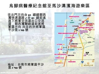 烏腳病醫療紀念館至馬沙溝濱海遊樂區 　往北門方向台 61 線  朝西濱快速道路 / 台 61 線前進   下將軍交流道出口交流道，朝西濱聯絡道前進將軍區方向   目的於將軍區平沙里 140 號  　地址：台南市將軍區平沙里 140 號  