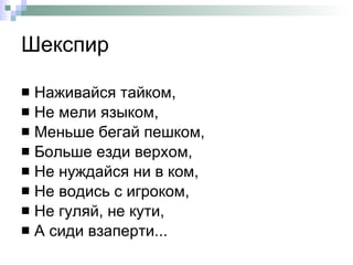 Шекспир Наживайся тайком,  Не мели языком,  Меньше бегай пешком,  Больше езди верхом,  Не нуждайся ни в ком,  Не водись с игроком,  Не гуляй, не кути,  А сиди взаперти... 