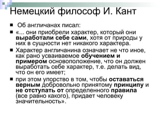 Немецкий философ И. Кант  Об англичанах писал: «... они приобрели характер, который они  выработали себе сами , хотя от природы у них в сущности нет никакого характера.  Характер англичанина означает не что иное, как рано усваиваемое  обучением и примером  основоположение, что он должен выработать себе характер, т.е. делать вид, что он его имеет;  при этом упорство в том, чтобы  оставаться верным  добровольно принятому  принципу  и  не отступать   от  определенного  правила  (все равно какого), придает человеку значительность». 