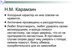 Н.М. Карамзин  Холодный характер их мне совсем не нравится.. Англичане просвещены и рассудительны  Любят благотворить, любят удивлять своим великодушием, и всегда помогут несчастному, как скоро уверены, что он не притворяется несчастным. В противном случае скорее дадут ему умереть с голода, нежели помогут, боясь обмана, оскорбительного для их самолюбия  