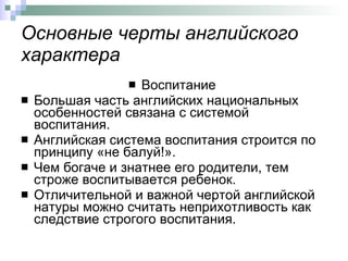 Основные черты английского характера Воспитание  Большая часть английских национальных особенностей связана с системой воспитания. Английская система воспитания строится по принципу «не балуй!». Чем богаче и знатнее его родители, тем строже воспитывается ребенок.  Отличительной и важной чертой английской натуры можно считать неприхотливость как следствие строгого воспитания.  
