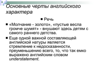Основные черты английского характера Речь «Молчание - золото», «пустые весла громче шумят» - внушают здесь детям с самого раннего детства.  Еще одной важной составляющей английской натуры является стремление к недосказанности, преуменьшению всего, то, что так емко выражено английским словом  understatement .   