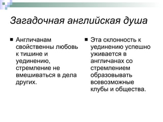 Загадочная английская душа Англичанам свойственны любовь к тишине и уединению, стремление не вмешиваться в дела других.  Эта склонность к уединению успешно уживается в англичанах со стремлением образовывать всевозможные клубы и общества.  