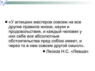 «У аглицких мастеров совсем на все другие правила жизни, науки и продовольствия, и каждый человек у них себе  все  абсолютные обстоятельства пред собою имеет, и через то в нем совсем другой смысл». Лесков Н.С. «Левша» 