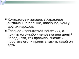 Контрастов и загадок в характере англичан не больше, наверное, чем у других народов.  Главное - попытаться понять их, а понять кого-либо - человека или целый народ - это, как правило, значит и простить его, и принять таким, какой он есть.  