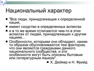 Национальный характер "Все люди, принадлежащие к определенной нации,  имеют сходство в определенных аспектах  и в то же время отличаются чем-то в этих аспектах от людей, принадлежащих к другим нациям...  Особенности, которыми они обладают, каким-то образом обусловливаются тем фактором, что они являются гражданами данного национального сообщества, и эти особенности могут быть описаны бытовым или литературным языком".  Х. Дюйкер и Н. Фрийд  