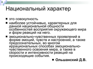Национальный характер это совокупность  наиболее устойчивых, характерных для данной национальной общности особенностей восприятия окружающего мира и форм реакций на него.  эмоционально-чувственных проявлений в форме эмоций, чувств и настроений, а также предсознательных, во многом иррациональных способах эмоционально-чувственного освоения мира, а также в скорости и интенсивности реакций на происходящие события.  Ольшанский Д.В.   