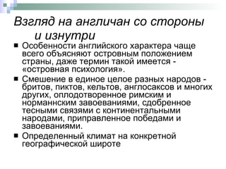 Взгляд на англичан со стороны и изнутри Особенности английского характера чаще всего объясняют островным положением страны, даже термин такой имеется - «островная психология».  Смешение в единое целое разных народов - бритов, пиктов, кельтов, англосаксов и многих других, оплодотворенное римским и норманнским завоеваниями, сдобренное тесными связями с континентальными народами, приправленное победами и завоеваниями.  Определенный климат на конкретной географической широте  