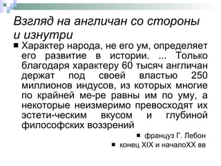 Взгляд на англичан со стороны и изнутри Характер народа, не его ум, определяет его развитие в истории. ... Только благодаря характеру 60 тысяч англичан держат под своей властью 250 миллионов индусов, из которых многие по крайней ме­ре равны им по уму, а некоторые неизмеримо превосходят их эстети­ческим вкусом и глубиной философских воззрений  француз Г. Лебон  конец  XIX  и начало XX  вв  