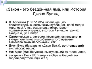 «Закон - это бездон­ная яма, или История Джона Буля», Д. Арбетнот (1667-1735), шотландец по происхождению ,  английский публицист, лейб-медик королевы Анны, создатель литературно-политического кружка, в который в числе прочих входил и Дж. Свифт.  Сатирическая аллегория, посвященная внешне-  и  внутриполитическим событиям того времени, включала таких персонажей, как  Джон Буль (буквально «Джон Бык»),  воплощавший  английскую нацию,  Ник Фрог   (Ник Лягушка), выступавший за голландцев,  сестричка Пег - Шотландия в образе бедной, но гордой родственницы и т.д.  