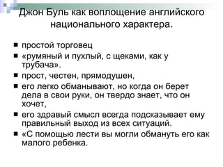 Джон Буль   как воплощение английского национального характера . простой торговец  «румяный и пухлый, с щеками, как у трубача».  прост, честен, прямодушен,  его легко обманывают, но когда он берет дела в свои руки, он твердо знает, что он хочет,  его здравый смысл всегда подсказывает ему правильный выход из всех ситуаций.  «С помощью лести вы могли обмануть его как малого ребенка. 