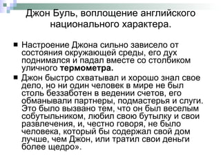 Джон Буль, воплощение английского национального характера. Настроение Джона сильно зависело от состояния окружающей среды, его дух поднимался и падал вместе со столбиком уличного  термометра.  Джон быстро схватывал и хорошо знал свое дело, но ни один человек в мире не был столь беззаботен в ведении счетов, его обманывали партнеры, подмастерья и слуги. Это было вызвано тем, что он был веселым собутыльником, любил свою бутылку и свои развлечения, и, честно говоря, не было человека, который бы содержал свой дом лучше, чем Джон, или тратил свои деньги более щедро». 
