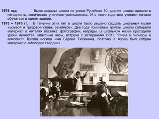 1974 год  Была закрыта школа по улице Ручейная 10. здание школы пришло в негодность, количество учеников уменьшилось. И с этого года все ученики начали обучаться в одном здании. 1975 – 1976 гг.  В течение этих лет в школе было решено создать школьный музей «Боевой и трудовой славы земляков». Два года поисковые группы школы собирали материал о жителях поселка: фотографии, награды. В школьном музее проходили уроки мужества, классные часы, встречи с ветеранами ВОВ, прием в пионеры и комсомол. Школа носила имя Сергей Тюленина, поэтому в музее был собран материал о «Молодой гвардии». 