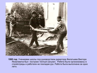 1995 год  Учениками школы под руководством директора Филатьева Виктора Яковлевича был  построен теплый санузел.  Ребята были организованы в стройотряды и работали не покладая рук. Работа была выполнена за одно лето. 