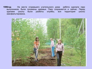 1996год   На месте сгоревшего учительского дома  ребята сделали парк выпускников, были посажены деревья. Парк сохраняется и сейчас. Перед зданием школы были разбиты клумбы, вся территория школы заасфальтирована. 