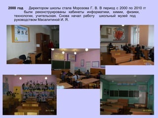 2000 год  Директором школы стала Морозова Г. В. В период с 2000 по 2010 гг  были реконструированы кабинеты информатики, химии, физики,  технологии, учительская. Снова начал работу  школьный музей под  руководством Масалитиной И. Я.  