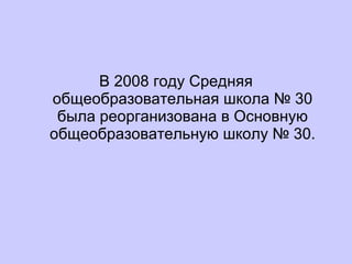 В 2008 году Средняя общеобразовательная школа № 30 была реорганизована в Основную общеобразовательную школу № 30. 