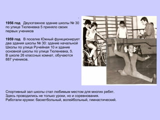 .   1956 год  Двухэтажное здание школы № 30  по улице Тюленевка 5 приняло своих  первых учеников 1959 год  В поселке Южный функционирует  два здания школы № 30: здание начальной  Школы по улице Ручейная 10 и здание  основной школы по улице Тюленевка, 5.  В школе 26 классных комнат, обучаются  887 учеников. Спортивный зал школы стал любимым местом для многих ребят.  Здесь проводились не только уроки, но и соревнования.  Работали кружки: баскетбольный, волейбольный, гимнастический. 