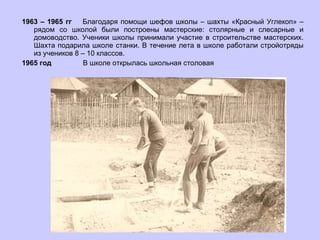1963 – 1965 гг  Благодаря помощи шефов школы – шахты «Красный Углекоп» – рядом со школой были построены мастерские: столярные и слесарные и домоводство. Ученики школы принимали участие в строительстве мастерских. Шахта подарила школе станки. В течение лета в школе работали стройотряды из учеников 8 – 10 классов. 1965 год  В школе открылась школьная столовая 