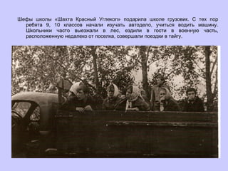 Шефы школы «Шахта Красный Углекоп» подарила школе грузовик. С тех пор ребята 9, 10 классов начали изучать автодело, учиться водить машину. Школьники часто выезжали в лес, ездили в гости в военную часть, расположенную недалеко от поселка, совершали поездки в тайгу. 