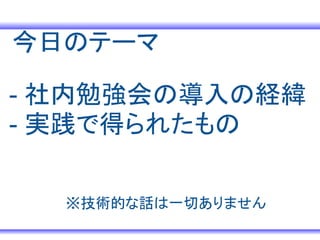 今日のテーマ

- 社内勉強会の導入の経緯
- 実践で得られたもの

  ※技術的な話は一切ありません
 