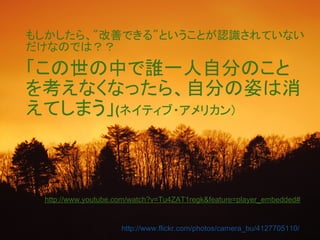 もしかしたら、"改善できる"ということが認識されていない
だけなのでは？？

「この世の中で誰一人自分のこと
を考えなくなったら、自分の姿は消
えてしまう」(ネイティブ・アメリカン)



 http://www.youtube.com/watch?v=Tu4ZAT1regk&feature=player_embedded#


                     http://www.flickr.com/photos/camera_bu/4127705110/
 
