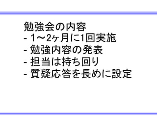 勉強会の内容　
- 1～2ヶ月に1回実施
- 勉強内容の発表
- 担当は持ち回り
- 質疑応答を長めに設定
 