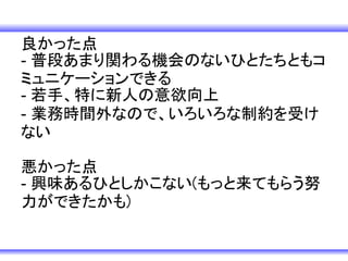 良かった点
- 普段あまり関わる機会のないひとたちともコ
ミュニケーションできる
- 若手、特に新人の意欲向上
- 業務時間外なので、いろいろな制約を受け
ない

悪かった点
- 興味あるひとしかこない(もっと来てもらう努
力ができたかも)
 