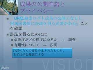 成果の公開許諾とプライバシー「OPAC検索ログも成果の公開となると、附属図書館に許諾を得る必要がある」ことを確認許諾を得るためには危険度がどの程度になるか　->　調査有用性について　->　説明許諾のための要件をまとめたものを、まずは学会発表にする