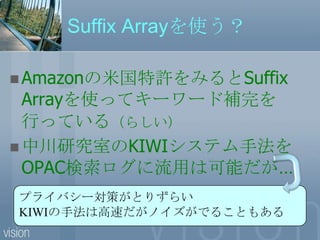 Suffix Arrayを使う？Amazonの米国特許をみるとSuffix Arrayを使ってキーワード補完を行っている（らしい）中川研究室のKIWIシステム手法をOPAC検索ログに流用は可能だが…プライバシー対策がとりずらいKIWIの手法は高速だがノイズがでることもある
