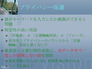 プライバシー保護誰がキーワードを入力したか推測ができると問題特定性の高い用語「形態素」 < 「言選Web用語」 < 「フレーズ」有用性とプライバシーのバランスから「言選Web」用語も悪くない？検索語・文書行例作成後に、全データ中で一度しか出現しない語を削除連想対象にならない語、低頻度語が除かれるノイズも減る？