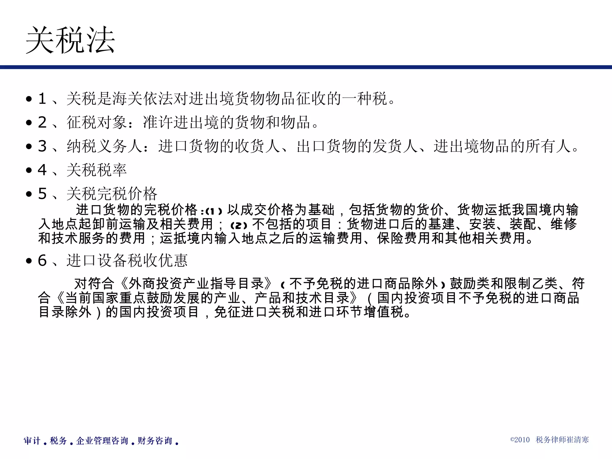 关税法 1 、关税是海关依法对进出境货物物品征收的一种税。 2 、征税对象：准许进出境的货物和物品。 3 、纳税义务人：进口货物的收货人、出口货物的发货人、进出境物品的所有人。 4 、关税税率 5 、关税完税价格   进口货物的完税价格 :(1) 以成交价格为基础，包括货物的货价、货物运抵我国境内输入地点起卸前运输及相关费用； (2) 不包括的项目：货物进口后的基建、安装、装配、维修和技术服务的费用；运抵境内输入地点之后的运输费用、保险费用和其他相关费用。 6 、进口设备税收优惠 对符合《外商投资产业指导目录》 ( 不予免税的进口商品除外 ) 鼓励类和限制乙类、符合《当前国家重点鼓励发展的产业、产品和技术目录》（国内投资项目不予免税的进口商品目录除外）的国内投资项目，免征进口关税和进口环节增值税。 