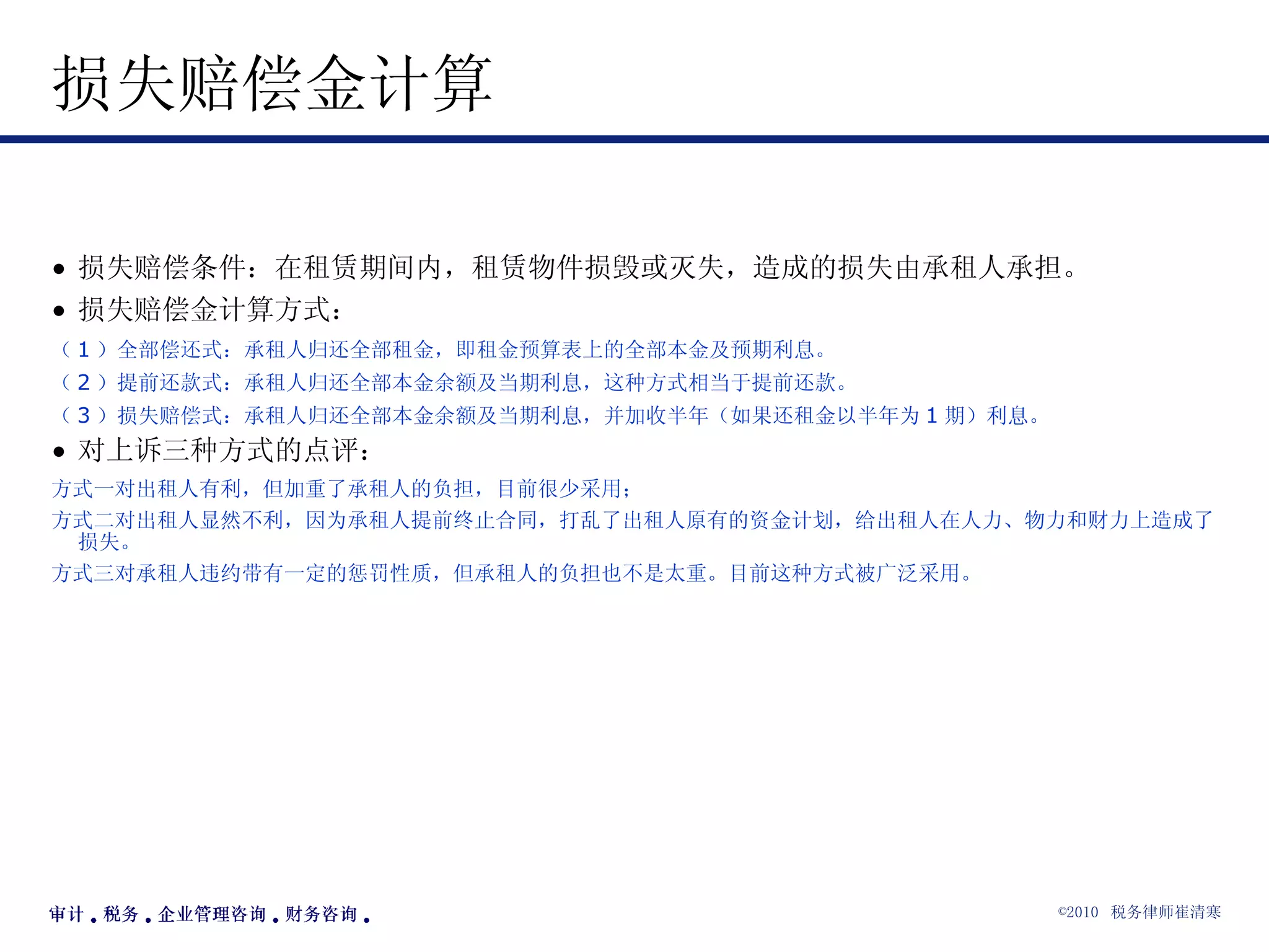 损失赔偿金计算 损失赔偿条件：在租赁期间内，租赁物件损毁或灭失，造成的损失由承租人承担。 损失赔偿金计算方式： （ 1 ）全部偿还式：承租人归还全部租金，即租金预算表上的全部本金及预期利息。 （ 2 ）提前还款式：承租人归还全部本金余额及当期利息，这种方式相当于提前还款。 （ 3 ）损失赔偿式：承租人归还全部本金余额及当期利息，并加收半年（如果还租金以半年为 1 期）利息。 对上诉三种方式的点评： 方式一对出租人有利，但加重了承租人的负担，目前很少采用； 方式二对出租人显然不利，因为承租人提前终止合同，打乱了出租人原有的资金计划，给出租人在人力、物力和财力上造成了损失。 方式三对承租人违约带有一定的惩罚性质，但承租人的负担也不是太重。目前这种方式被广泛采用。 
