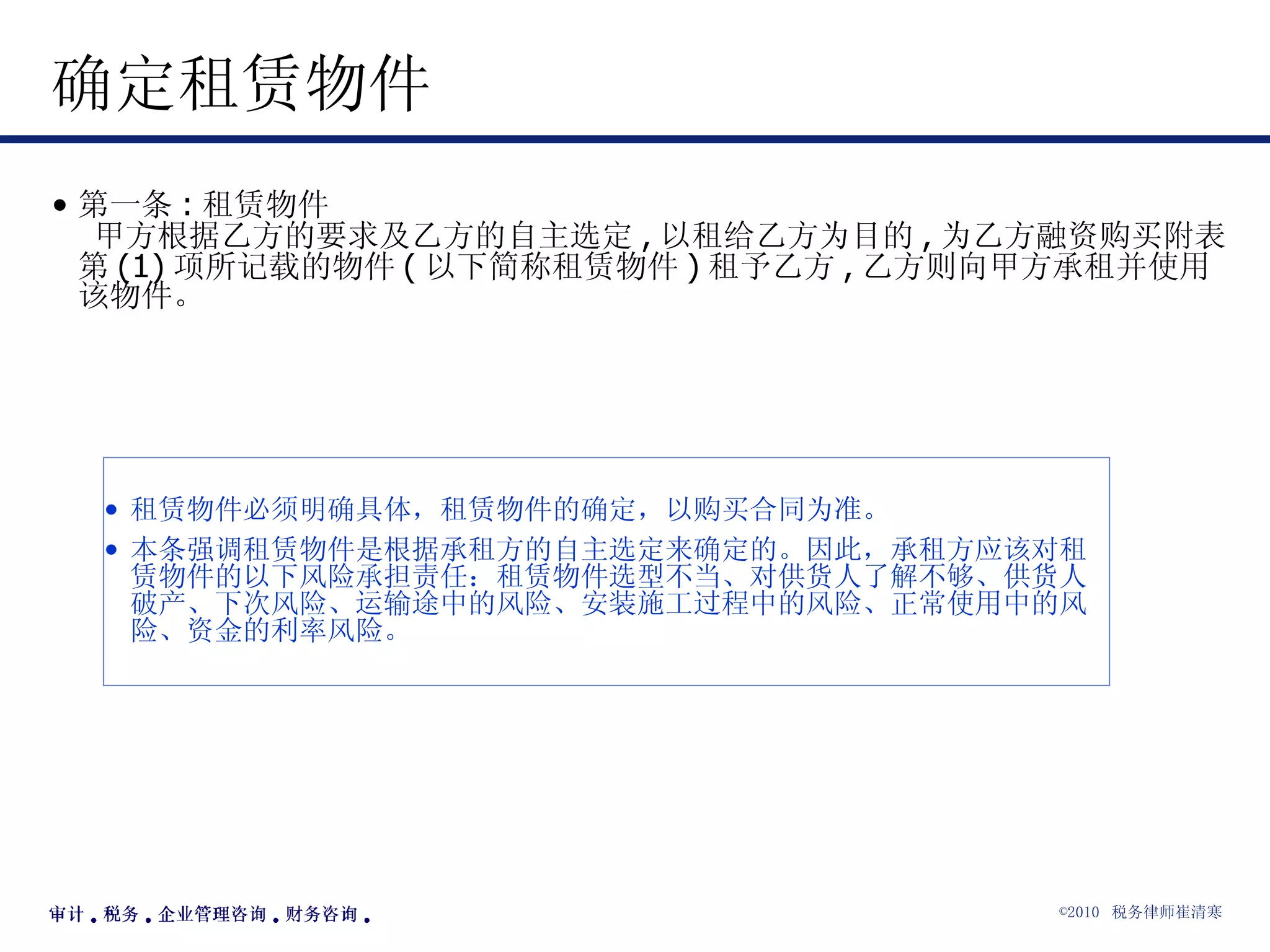 确定租赁物件 第一条 : 租赁物件  甲方根据乙方的要求及乙方的自主选定 , 以租给乙方为目的 , 为乙方融资购买附表第 (1) 项所记载的物件 ( 以下简称租赁物件 ) 租予乙方 , 乙方则向甲方承租并使用该物件。  租赁物件必须明确具体，租赁物件的确定，以购买合同为准。 本条强调租赁物件是根据承租方的自主选定来确定的。因此，承租方应该对租赁物件的以下风险承担责任：租赁物件选型不当、对供货人了解不够、供货人破产、下次风险、运输途中的风险、安装施工过程中的风险、正常使用中的风险、资金的利率风险。 