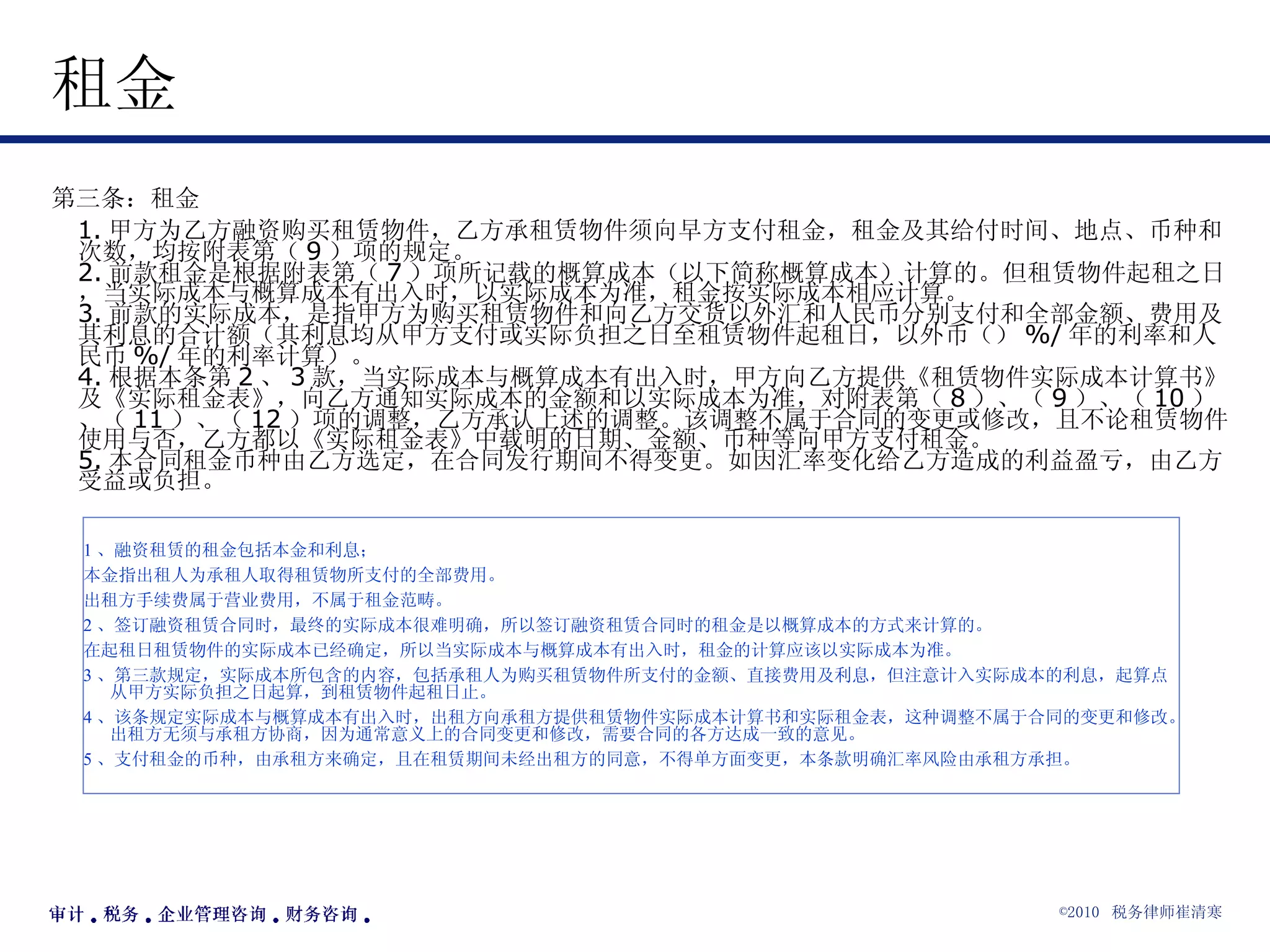 租金  第三条：租金  1. 甲方为乙方融资购买租赁物件，乙方承租赁物件须向早方支付租金，租金及其给付时间、地点、币种和次数，均按附表第（ 9 ）项的规定。 2. 前款租金是根据附表第（ 7 ）项所记载的概算成本（以下简称概算成本）计算的。但租赁物件起租之日，当实际成本与概算成本有出入时，以实际成本为准，租金按实际成本相应计算。 3. 前款的实际成本，是指甲方为购买租赁物件和向乙方交货以外汇和人民币分别支付和全部金额、费用及其利息的合计额（其利息均从甲方支付或实际负担之日至租赁物件起租日，以外币（） %/ 年的利率和人民币 %/ 年的利率计算）。 4. 根据本条第 2 、 3 款，当实际成本与概算成本有出入时，甲方向乙方提供《租赁物件实际成本计算书》及《实际租金表》，向乙方通知实际成本的金额和以实际成本为准，对附表第（ 8 ）、（ 9 ）、（ 10 ）、（ 11 ）、（ 12 ）项的调整，乙方承认上述的调整。该调整不属于合同的变更或修改，且不论租赁物件使用与否，乙方都以《实际租金表》中载明的日期、金额、币种等向甲方支付租金。 5. 本合同租金币种由乙方选定，在合同发行期间不得变更。如因汇率变化给乙方造成的利益盈亏，由乙方受益或负担。 1 、融资租赁的租金包括本金和利息； 本金指出租人为承租人取得租赁物所支付的全部费用。 出租方手续费属于营业费用，不属于租金范畴。 2 、签订融资租赁合同时，最终的实际成本很难明确，所以签订融资租赁合同时的租金是以概算成本的方式来计算的。 在起租日租赁物件的实际成本已经确定，所以当实际成本与概算成本有出入时，租金的计算应该以实际成本为准。 3 、第三款规定，实际成本所包含的内容，包括承租人为购买租赁物件所支付的金额、直接费用及利息，但注意计入实际成本的利息，起算点从甲方实际负担之日起算，到租赁物件起租日止。 4 、该条规定实际成本与概算成本有出入时，出租方向承租方提供租赁物件实际成本计算书和实际租金表，这种调整不属于合同的变更和修改。出租方无须与承租方协商，因为通常意义上的合同变更和修改，需要合同的各方达成一致的意见。 5 、支付租金的币种，由承租方来确定，且在租赁期间未经出租方的同意，不得单方面变更，本条款明确汇率风险由承租方承担。 