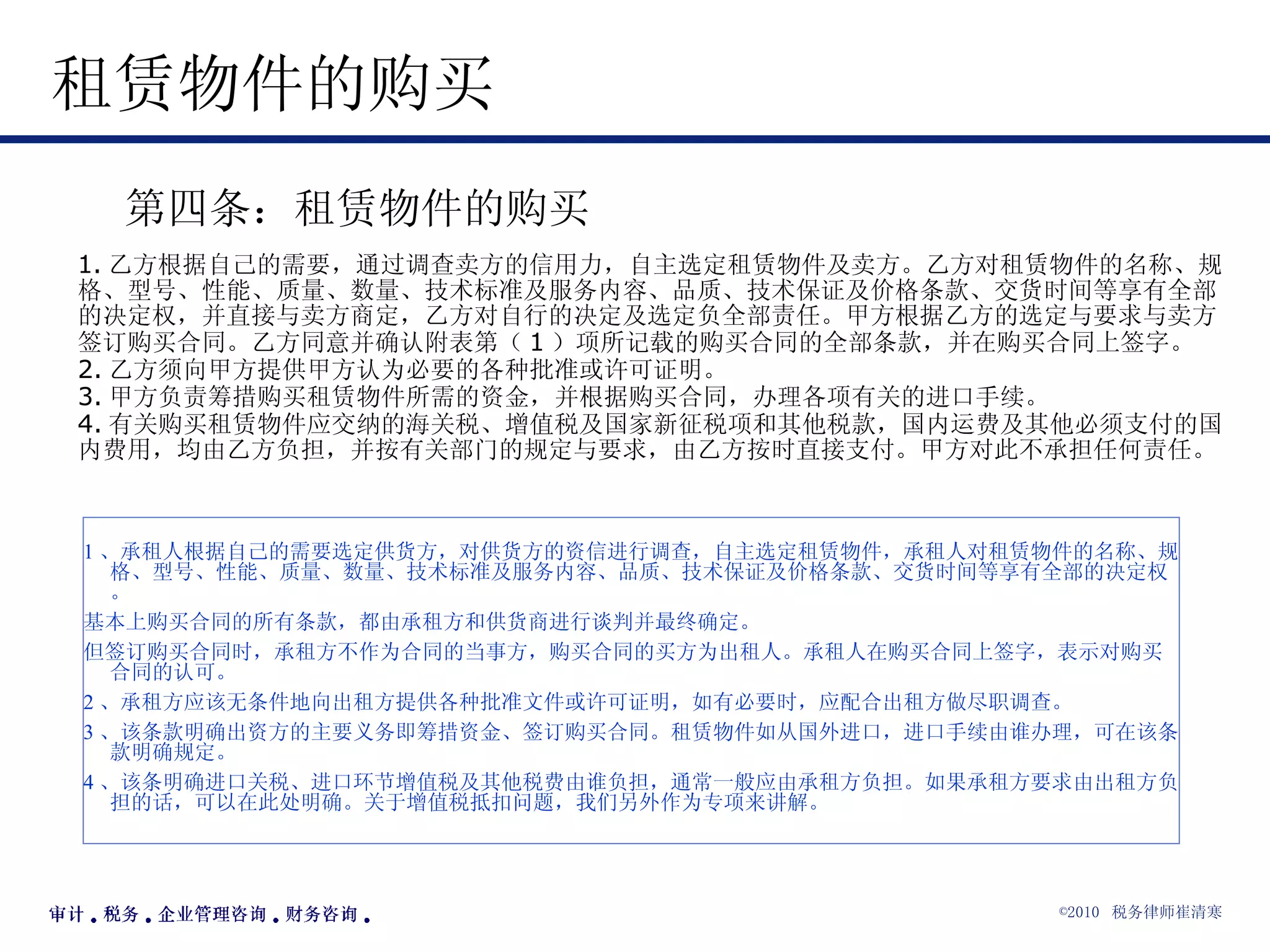 租赁物件的购买  第四条：租赁物件的购买  1. 乙方根据自己的需要，通过调查卖方的信用力，自主选定租赁物件及卖方。乙方对租赁物件的名称、规格、型号、性能、质量、数量、技术标准及服务内容、品质、技术保证及价格条款、交货时间等享有全部的决定权，并直接与卖方商定，乙方对自行的决定及选定负全部责任。甲方根据乙方的选定与要求与卖方签订购买合同。乙方同意并确认附表第（ 1 ）项所记载的购买合同的全部条款，并在购买合同上签字。 2. 乙方须向甲方提供甲方认为必要的各种批准或许可证明。 3. 甲方负责筹措购买租赁物件所需的资金，并根据购买合同，办理各项有关的进口手续。 4. 有关购买租赁物件应交纳的海关税、增值税及国家新征税项和其他税款，国内运费及其他必须支付的国内费用，均由乙方负担，并按有关部门的规定与要求，由乙方按时直接支付。甲方对此不承担任何责任。  1 、承租人根据自己的需要选定供货方，对供货方的资信进行调查，自主选定租赁物件，承租人对租赁物件的名称、规格、型号、性能、质量、数量、技术标准及服务内容、品质、技术保证及价格条款、交货时间等享有全部的决定权。 基本上购买合同的所有条款，都由承租方和供货商进行谈判并最终确定。 但签订购买合同时，承租方不作为合同的当事方，购买合同的买方为出租人。承租人在购买合同上签字，表示对购买合同的认可。 2 、承租方应该无条件地向出租方提供各种批准文件或许可证明，如有必要时，应配合出租方做尽职调查。 3 、该条款明确出资方的主要义务即筹措资金、签订购买合同。租赁物件如从国外进口，进口手续由谁办理，可在该条款明确规定。 4 、该条明确进口关税、进口环节增值税及其他税费由谁负担，通常一般应由承租方负担。如果承租方要求由出租方负担的话，可以在此处明确。关于增值税抵扣问题，我们另外作为专项来讲解。 