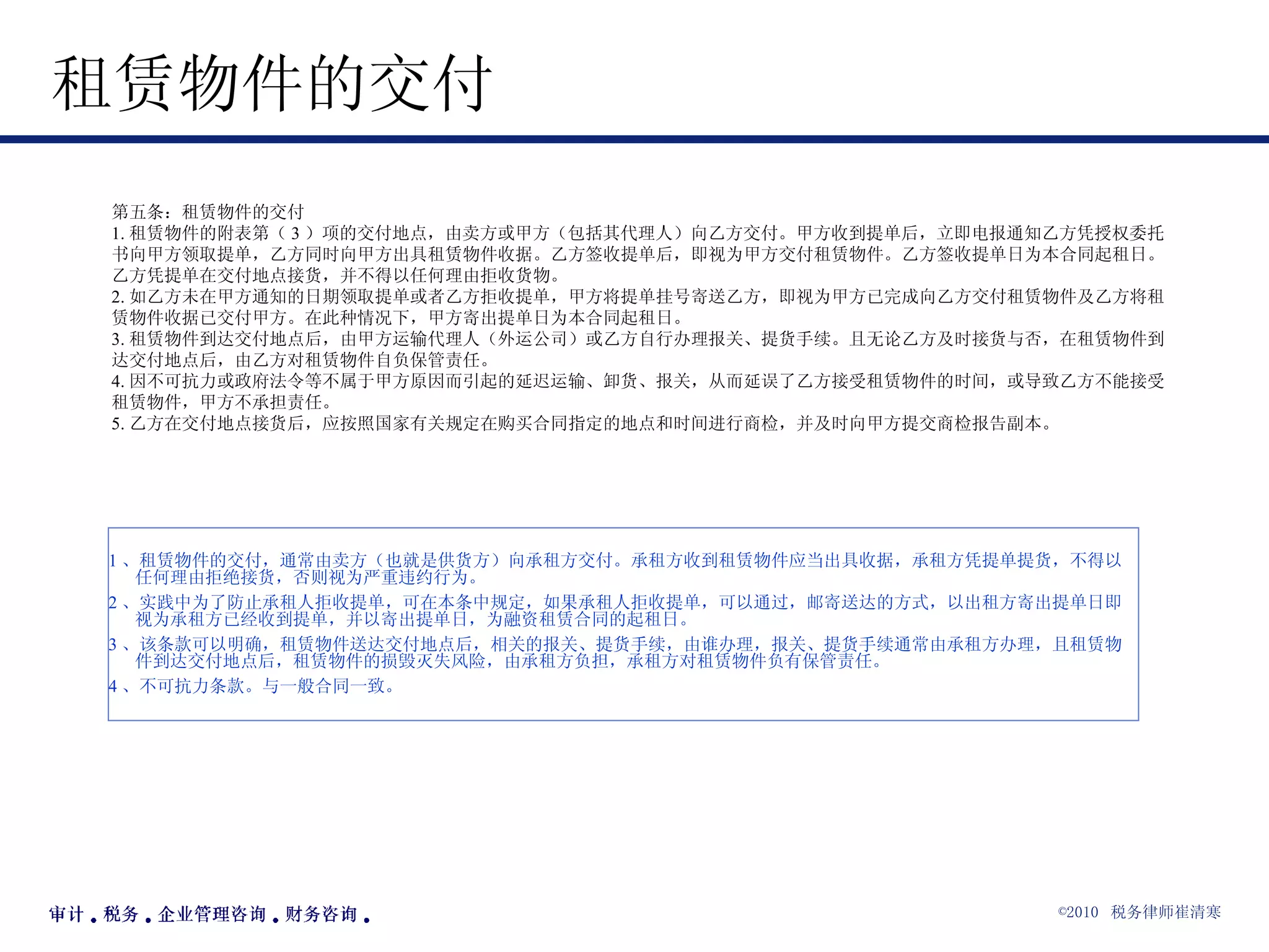 租赁物件的交付  第五条：租赁物件的交付 1. 租赁物件的附表第（ 3 ）项的交付地点，由卖方或甲方（包括其代理人）向乙方交付。甲方收到提单后，立即电报通知乙方凭授权委托书向甲方领取提单，乙方同时向甲方出具租赁物件收据。乙方签收提单后，即视为甲方交付租赁物件。乙方签收提单日为本合同起租日。乙方凭提单在交付地点接货，并不得以任何理由拒收货物。 2. 如乙方未在甲方通知的日期领取提单或者乙方拒收提单，甲方将提单挂号寄送乙方，即视为甲方已完成向乙方交付租赁物件及乙方将租赁物件收据已交付甲方。在此种情况下，甲方寄出提单日为本合同起租日。 3. 租赁物件到达交付地点后，由甲方运输代理人（外运公司）或乙方自行办理报关、提货手续。且无论乙方及时接货与否，在租赁物件到达交付地点后，由乙方对租赁物件自负保管责任。 4. 因不可抗力或政府法令等不属于甲方原因而引起的延迟运输、卸货、报关，从而延误了乙方接受租赁物件的时间，或导致乙方不能接受租赁物件，甲方不承担责任。 5. 乙方在交付地点接货后，应按照国家有关规定在购买合同指定的地点和时间进行商检，并及时向甲方提交商检报告副本。 1 、租赁物件的交付，通常由卖方（也就是供货方）向承租方交付。承租方收到租赁物件应当出具收据，承租方凭提单提货，不得以任何理由拒绝接货，否则视为严重违约行为。 2 、实践中为了防止承租人拒收提单，可在本条中规定，如果承租人拒收提单，可以通过，邮寄送达的方式，以出租方寄出提单日即视为承租方已经收到提单，并以寄出提单日，为融资租赁合同的起租日。 3 、该条款可以明确，租赁物件送达交付地点后，相关的报关、提货手续，由谁办理，报关、提货手续通常由承租方办理，且租赁物件到达交付地点后，租赁物件的损毁灭失风险，由承租方负担，承租方对租赁物件负有保管责任。 4 、不可抗力条款。与一般合同一致。 