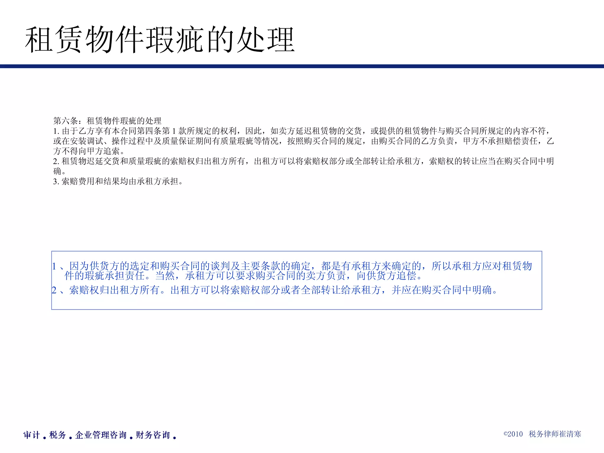 租赁物件瑕疵的处理  第六条：租赁物件瑕疵的处理 1. 由于乙方享有本合同第四条第 1 款所规定的权利，因此，如卖方延迟租赁物的交货，或提供的租赁物件与购买合同所规定的内容不符，或在安装调试、操作过程中及质量保证期间有质量瑕疵等情况，按照购买合同的规定，由购买合同的乙方负责，甲方不承担赔偿责任，乙方不得向甲方追索。 2. 租赁物迟延交货和质量瑕疵的索赔权归出租方所有，出租方可以将索赔权部分或全部转让给承租方，索赔权的转让应当在购买合同中明确。 3. 索赔费用和结果均由承租方承担。 1 、因为供货方的选定和购买合同的谈判及主要条款的确定，都是有承租方来确定的，所以承租方应对租赁物件的瑕疵承担责任。当然，承租方可以要求购买合同的卖方负责，向供货方追偿。 2 、索赔权归出租方所有。出租方可以将索赔权部分或者全部转让给承租方，并应在购买合同中明确。 