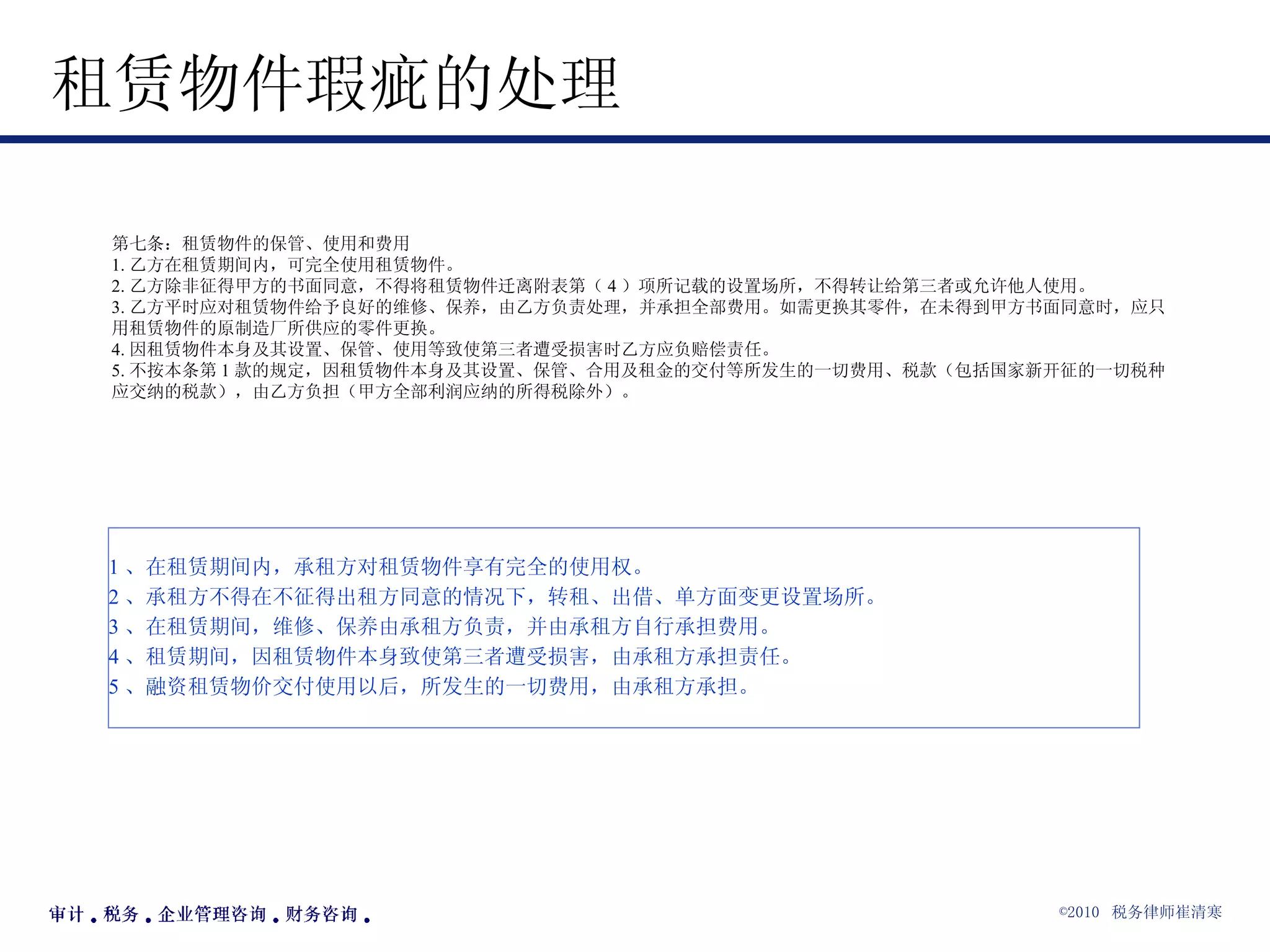 租赁物件瑕疵的处理  第七条：租赁物件的保管、使用和费用 1. 乙方在租赁期间内，可完全使用租赁物件。 2. 乙方除非征得甲方的书面同意，不得将租赁物件迁离附表第（ 4 ）项所记载的设置场所，不得转让给第三者或允许他人使用。 3. 乙方平时应对租赁物件给予良好的维修、保养，由乙方负责处理，并承担全部费用。如需更换其零件，在未得到甲方书面同意时，应只用租赁物件的原制造厂所供应的零件更换。 4. 因租赁物件本身及其设置、保管、使用等致使第三者遭受损害时乙方应负赔偿责任。 5. 不按本条第 1 款的规定，因租赁物件本身及其设置、保管、合用及租金的交付等所发生的一切费用、税款（包括国家新开征的一切税种应交纳的税款），由乙方负担（甲方全部利润应纳的所得税除外）。  1 、在租赁期间内，承租方对租赁物件享有完全的使用权。 2 、承租方不得在不征得出租方同意的情况下，转租、出借、单方面变更设置场所。 3 、在租赁期间，维修、保养由承租方负责，并由承租方自行承担费用。 4 、租赁期间，因租赁物件本身致使第三者遭受损害，由承租方承担责任。 5 、融资租赁物价交付使用以后，所发生的一切费用，由承租方承担。 