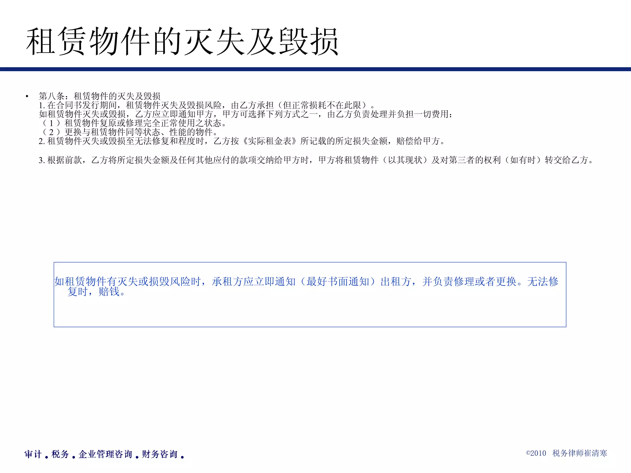 租赁物件的灭失及毁损 第八条：租赁物件的灭失及毁损 1. 在合同书发行期间，租赁物件灭失及毁损风险，由乙方承担（但正常损耗不在此限）。 如租赁物件灭失或毁损，乙方应立即通知甲方，甲方可选择下列方式之一，由乙方负责处理并负担一切费用： （ 1 ）租赁物件复原或修理完全正常使用之状态。 （ 2 ）更换与租赁物件同等状态、性能的物件。 2. 租赁物件灭失或毁损至无法修复和程度时，乙方按《实际租金表》所记载的所定损失金额，赔偿给甲方。 3. 根据前款，乙方将所定损失金额及任何其他应付的款项交纳给甲方时，甲方将租赁物件（以其现状）及对第三者的权利（如有时）转交给乙方。   如租赁物件有灭失或损毁风险时，承租方应立即通知（最好书面通知）出租方，并负责修理或者更换。无法修复时，赔钱。 